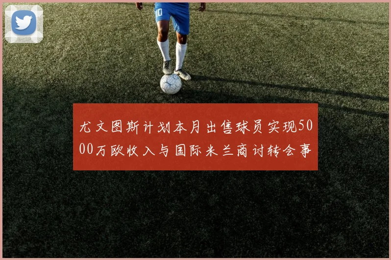 尤文图斯计划本月出售球员实现5000万欧收入与国际米兰商讨转会事宜