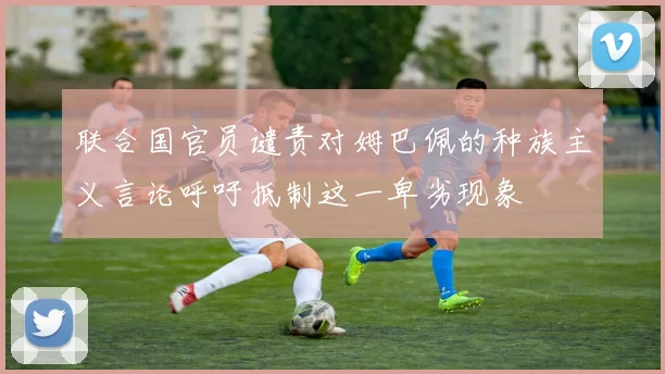 联合国官员谴责对姆巴佩的种族主义言论呼吁抵制这一卑劣现象
