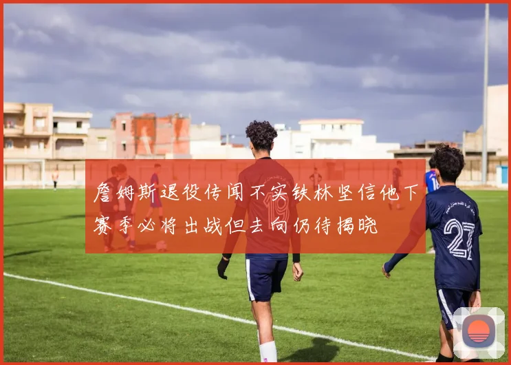 詹姆斯退役传闻不实铁林坚信他下赛季必将出战但去向仍待揭晓