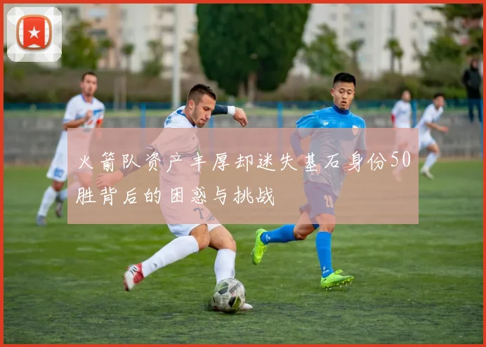 火箭队资产丰厚却迷失基石身份50胜背后的困惑与挑战
