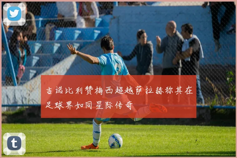 吉诺比利赞梅西超越萨拉赫称其在足球界如同星际传奇