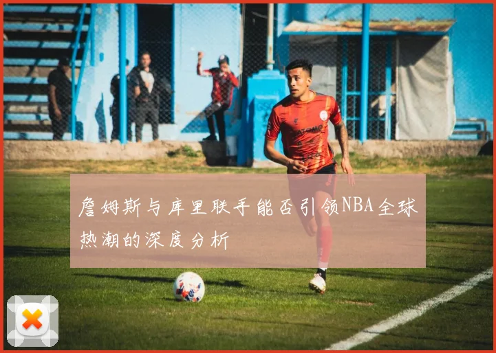 詹姆斯与库里联手能否引领NBA全球热潮的深度分析