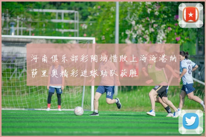 河南俱乐部彩陶坊惜败上海海港纳萨里奥精彩进球助队获胜
