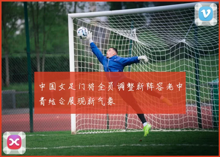 中国女足门将全员调整新阵容老中青结合展现新气象
