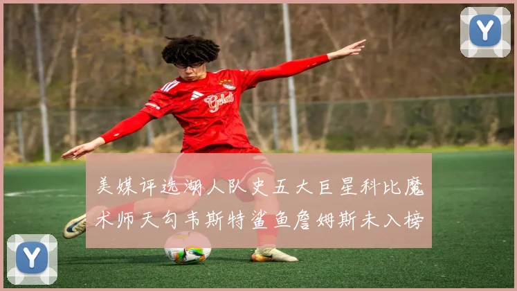 美媒评选湖人队史五大巨星科比魔术师天勾韦斯特鲨鱼詹姆斯未入榜引争议