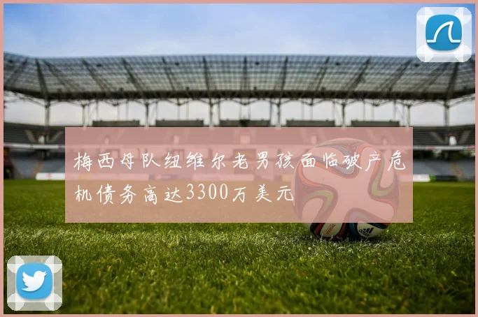 梅西母队纽维尔老男孩面临破产危机债务高达3300万美元