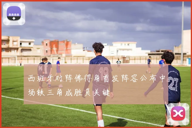 西班牙对阵佛得角首发阵容公布中场铁三角成胜负关键