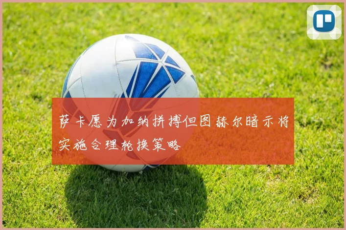 萨卡愿为加纳拼搏但图赫尔暗示将实施合理轮换策略