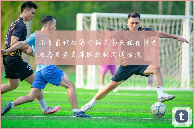 北京首钢对范子铭交易或租借持开放态度多支球队积极沟通洽谈
