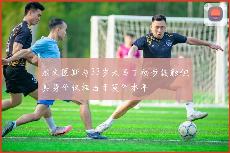尤文图斯与33岁大马丁初步接触但其身价仅相当于英甲水平
