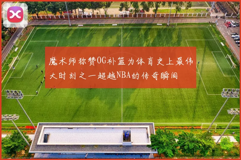 魔术师称赞OG补篮为体育史上最伟大时刻之一超越NBA的传奇瞬间