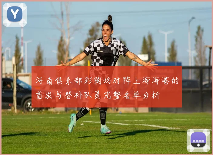 河南俱乐部彩陶坊对阵上海海港的首发与替补队员完整名单分析