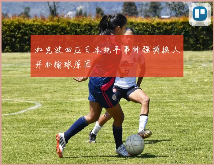 加克波回应日本绝平事件强调换人并非输球原因