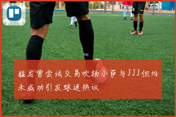 猛龙曾尝试交易吹杨小萨与JJJ但均未成功引发球迷热议