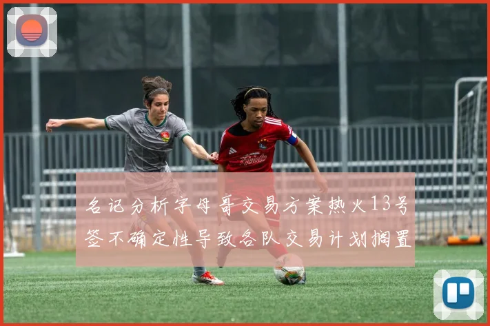 名记分析字母哥交易方案热火13号签不确定性导致各队交易计划搁置