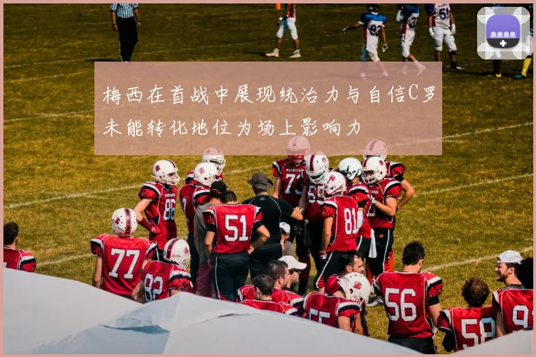 梅西在首战中展现统治力与自信C罗未能转化地位为场上影响力