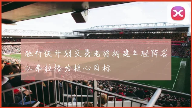 独行侠计划交易老将构建年轻阵容以弗拉格为核心目标
